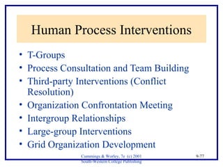 Cummings & Worley, 7e (c) 2001 
South-Western College Publishing 
9-77 
Human Process Interventions 
• T-Groups 
• Process Consultation and Team Building 
• Third-party Interventions (Conflict 
Resolution) 
• Organization Confrontation Meeting 
• Intergroup Relationships 
• Large-group Interventions 
• Grid Organization Development 
 