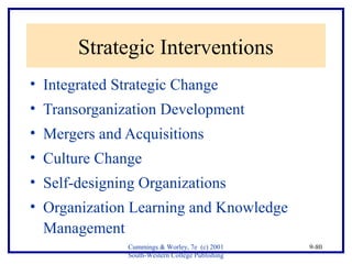 Cummings & Worley, 7e (c) 2001 
South-Western College Publishing 
9-80 
Strategic Interventions 
• Integrated Strategic Change 
• Transorganization Development 
• Mergers and Acquisitions 
• Culture Change 
• Self-designing Organizations 
• Organization Learning and Knowledge 
Management 
 