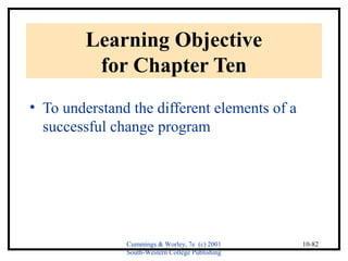 Cummings & Worley, 7e (c) 2001 
South-Western College Publishing 
10-82 
Learning Objective 
for Chapter Ten 
• To understand the different elements of a 
successful change program 
 