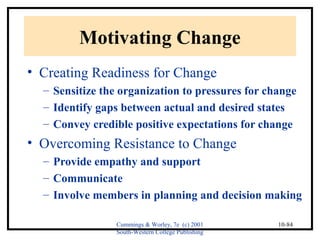 Cummings & Worley, 7e (c) 2001 
South-Western College Publishing 
10-84 
Motivating Change 
• Creating Readiness for Change 
– Sensitize the organization to pressures for change 
– Identify gaps between actual and desired states 
– Convey credible positive expectations for change 
• Overcoming Resistance to Change 
– Provide empathy and support 
– Communicate 
– Involve members in planning and decision making 
 