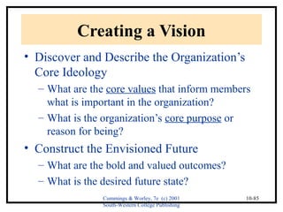 Cummings & Worley, 7e (c) 2001 
South-Western College Publishing 
10-85 
Creating a Vision 
• Discover and Describe the Organization’s 
Core Ideology 
– What are the core values that inform members 
what is important in the organization? 
– What is the organization’s core purpose or 
reason for being? 
• Construct the Envisioned Future 
– What are the bold and valued outcomes? 
– What is the desired future state? 
 