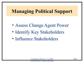Cummings & Worley, 7e (c) 2001 
South-Western College Publishing 
10-86 
Managing Political Support 
• Assess Change Agent Power 
• Identify Key Stakeholders 
• Influence Stakeholders 
 