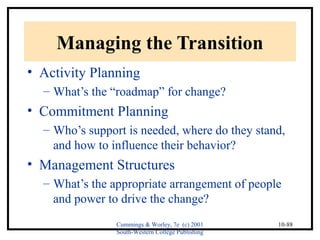 Cummings & Worley, 7e (c) 2001 
South-Western College Publishing 
10-88 
Managing the Transition 
• Activity Planning 
– What’s the “roadmap” for change? 
• Commitment Planning 
– Who’s support is needed, where do they stand, 
and how to influence their behavior? 
• Management Structures 
– What’s the appropriate arrangement of people 
and power to drive the change? 
 