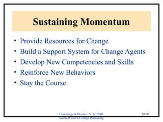 Cummings & Worley, 7e (c) 2001 
South-Western College Publishing 
10-90 
Sustaining Momentum 
• Provide Resources for Change 
• Build a Support System for Change Agents 
• Develop New Competencies and Skills 
• Reinforce New Behaviors 
• Stay the Course 
 