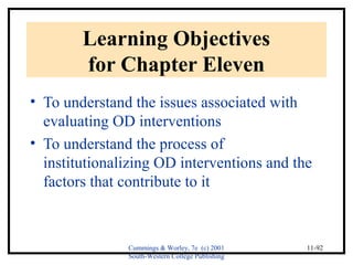Cummings & Worley, 7e (c) 2001 
South-Western College Publishing 
11-92 
Learning Objectives 
for Chapter Eleven 
• To understand the issues associated with 
evaluating OD interventions 
• To understand the process of 
institutionalizing OD interventions and the 
factors that contribute to it 
 