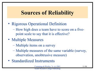 Cummings & Worley, 7e (c) 2001 
South-Western College Publishing 
11-96 
Sources of Reliability 
• Rigorous Operational Definition 
– How high does a team have to score on a five-point 
scale to say that it is effective? 
• Multiple Measures 
– Multiple items on a survey 
– Multiple measures of the same variable (survey, 
observation, unobtrusive measure) 
• Standardized Instruments 
 