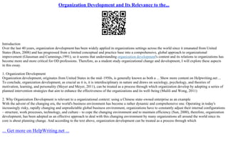 Organization Development and Its Relevance to the...
Introduction
Over the last 40 years, organization development has been widely applied in organizations settings across the world since it emanated from United
States (Rees, 2008) and has progressed from a limited conceptual and practice base into a comprehensive, global approach to organizational
improvement (Glassman and Cummings,1991), so it seems that understanding organization development's content and its relations to organizations has
become more and more critical for OD professions. Therefore, as a student study organizational change and development, I will explore these aspects
in this essay.
1. Organization Development
Organization development, originates from United States in the mid–1950s, is generally known as both a ... Show more content on Helpwriting.net ...
To conclude, organization development, as crucial as it is, it is interdisciplinary in nature and draws on sociology, psychology, and theories of
motivation, learning, and personality (Meyer and Meyer, 2011), can be treated as a process through which organization develop by adopting a series of
planned intervention strategies that aim to enhance the effectiveness of the organizations and its well–being (Mulili and Wong, 2011)
2. Why Organization Development is relevant to a organizational context: using a Chinese state–owned enterprise as an example
With the advent of the changing era, the world's business environment has become a rather dynamic and comprehensive one. Operating in today's
increasingly risky, rapidly changing and unpredictable global business environment, organizations have to constantly adjust their internal configurations
– structure, work processes, technology, and culture – to cope the changing environment and to maintain efficiency (Sun, 2000), therefore, organization
development, has been adopted as an effective approach to deal with this changing environment by many organizations all around the world since its
core is about planning change. And according to the text above, organization development can be treated as a process through which
... Get more on HelpWriting.net ...
 
