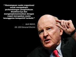“ Kemampuan suatu organisasi
untuk mengadopsi
perkembangan pengetahuan
disekitarnya dan
mengimplementasikan dengan
cepat merupakan suatu
keunggulan kompetitif terbaik.”
- Jack Welch,
EX- CEO General Electric
 