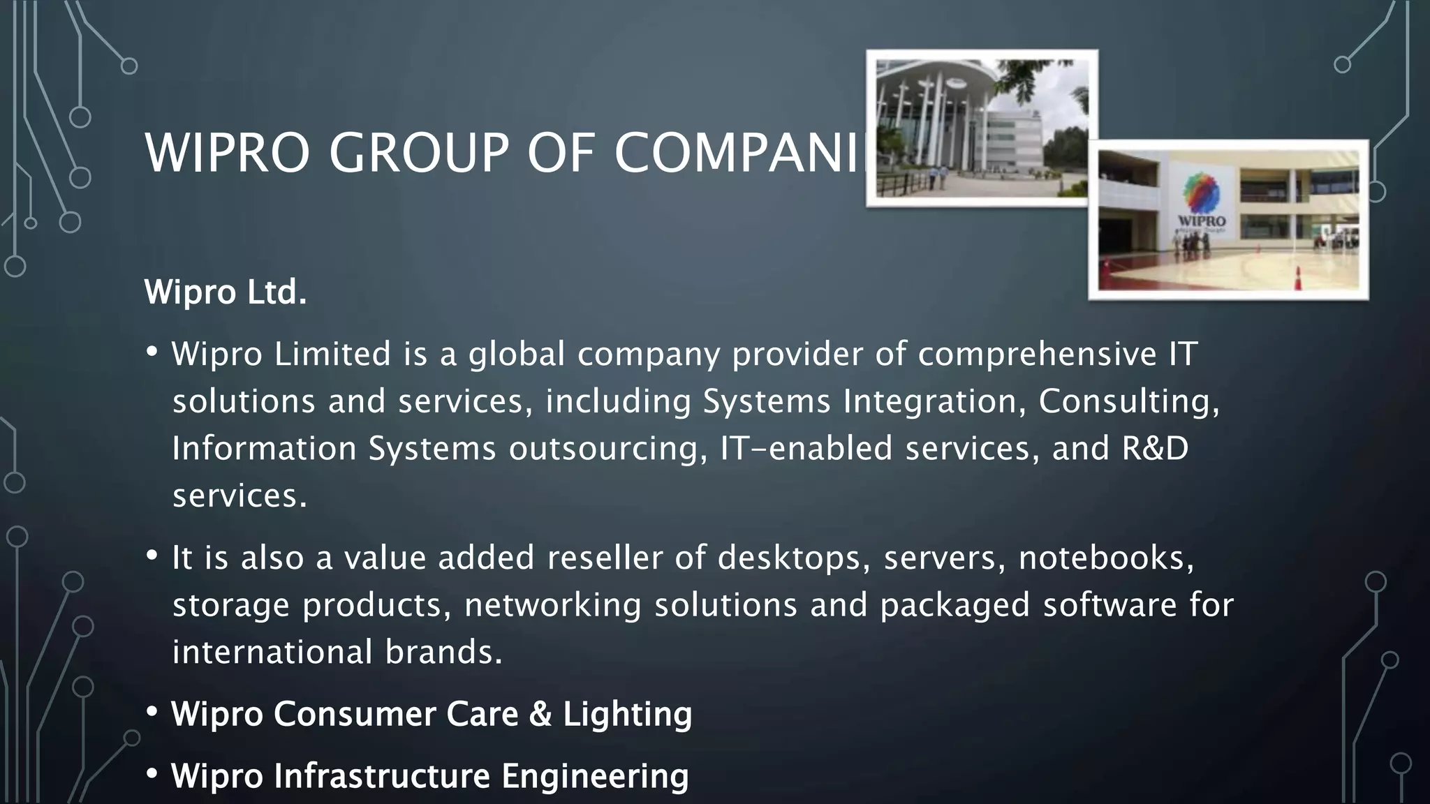 WIPRO GROUP OF COMPANIES
Wipro Ltd.
• Wipro Limited is a global company provider of comprehensive IT
solutions and services, including Systems Integration, Consulting,
Information Systems outsourcing, IT-enabled services, and R&D
services.
• It is also a value added reseller of desktops, servers, notebooks,
storage products, networking solutions and packaged software for
international brands.
• Wipro Consumer Care & Lighting
• Wipro Infrastructure Engineering
 