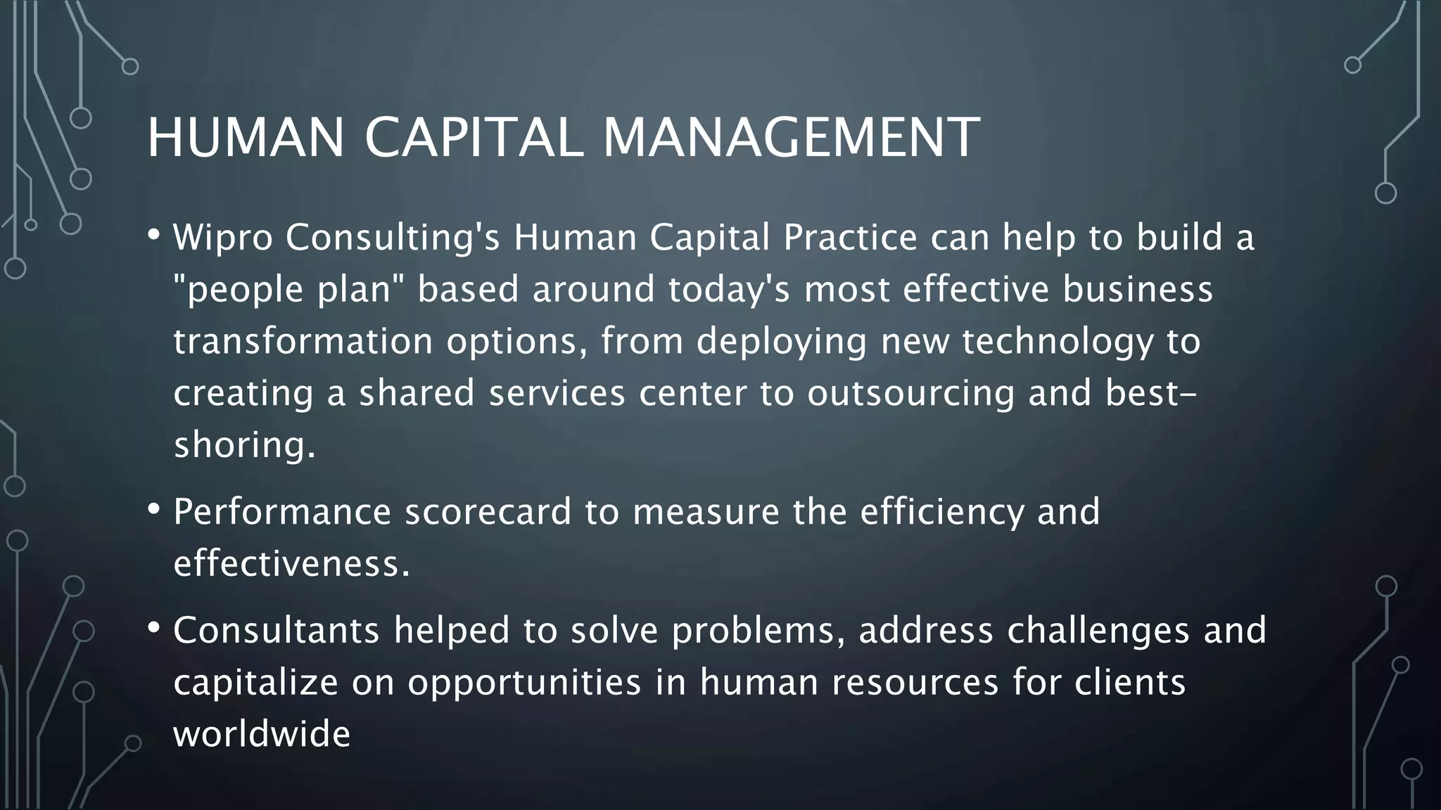 HUMAN CAPITAL MANAGEMENT
• Wipro Consulting's Human Capital Practice can help to build a
"people plan" based around today's most effective business
transformation options, from deploying new technology to
creating a shared services center to outsourcing and best-
shoring.
• Performance scorecard to measure the efficiency and
effectiveness.
• Consultants helped to solve problems, address challenges and
capitalize on opportunities in human resources for clients
worldwide
 