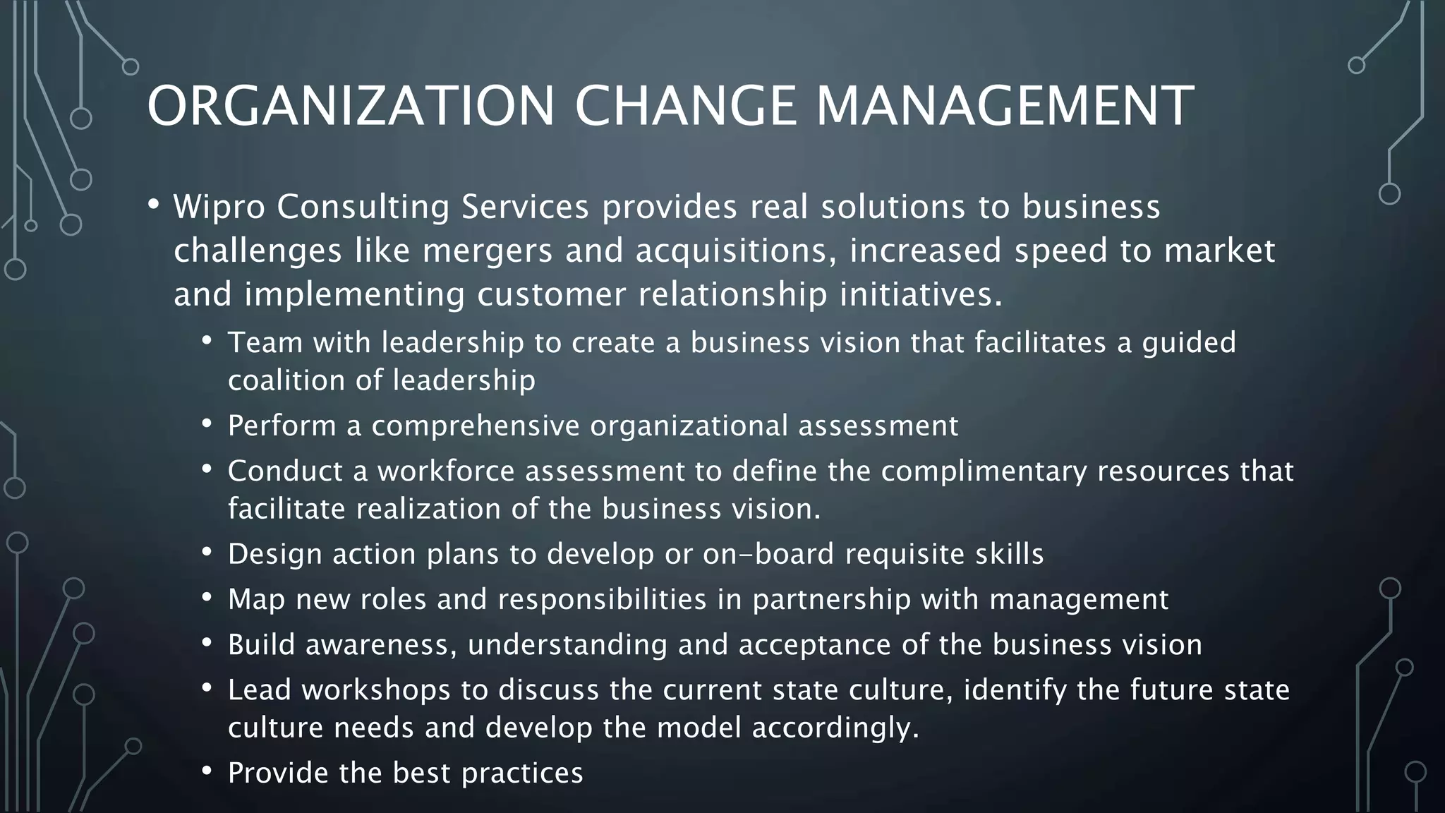 ORGANIZATION CHANGE MANAGEMENT
• Wipro Consulting Services provides real solutions to business
challenges like mergers and acquisitions, increased speed to market
and implementing customer relationship initiatives.
• Team with leadership to create a business vision that facilitates a guided
coalition of leadership
• Perform a comprehensive organizational assessment
• Conduct a workforce assessment to define the complimentary resources that
facilitate realization of the business vision.
• Design action plans to develop or on-board requisite skills
• Map new roles and responsibilities in partnership with management
• Build awareness, understanding and acceptance of the business vision
• Lead workshops to discuss the current state culture, identify the future state
culture needs and develop the model accordingly.
• Provide the best practices
 
