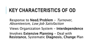 KEY CHARACTERISTICS OF OD
Response to Need/Problem - Turnover,
Absenteeism, Low Job Satisfaction
Views Organization System - Interdependence
Involves Extensive Planning - Deal with
Resistance, Systematic Diagnosis, Change Plan
 