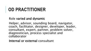 OD PRACTITIONER
Role varied and dynamic
Helper, advisor, sounding board, navigator,
coach, facilitator, designer, developer, leader,
consultant, expert, partner, problem solver,
diagnostician, process specialist and
collaborator
Internal or external consultant
 