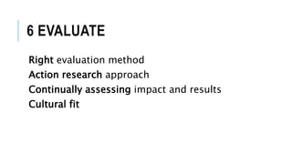 6 EVALUATE
Right evaluation method
Action research approach
Continually assessing impact and results
Cultural fit
 
