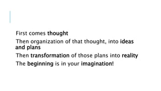 First comes thought
Then organization of that thought, into ideas
and plans
Then transformation of those plans into reality
The beginning is in your imagination!
 