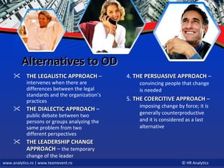 Alternatives to OD THE LEGALISTIC APPROACH  –  intervenes when there are differences between the legal standards and the organization’s practices THE DIALECTIC APPROACH  –  public debate between two persons or groups analyzing the same problem from two different perspectives  THE LEADERSHIP CHANGE APPROACH  –  the temporary change of the leader   4.  THE PERSUASIVE APPROACH  –  convincing people that change is needed 5.  THE COERCITIVE APPROACH  –  imposing change by force; it is generally counterproductive and it is considered as a last alternative  