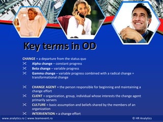 Key terms in OD CHANGE   = a departure from the status quo Alpha change  – constant progress Beta change  – variable progress Gamma change  – variable progress combined with a radical change = transformational change CHANGE AGENT  = the person responsible for beginning and maintaining a change effort CLIENT   = organization, group, individual whose interests the change agent primarily servers CULTURE   = basic assumption and beliefs shared by the members of an organization INTERVENTION   = a change effort 