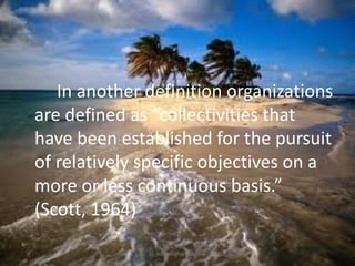 In another definition organizations
are defined as “collectivities that
have been established for the pursuit
of relatively specific objectives on a
more or less continuous basis.”
(Scott, 1964)
jo_bitonio@yahoo.com

 