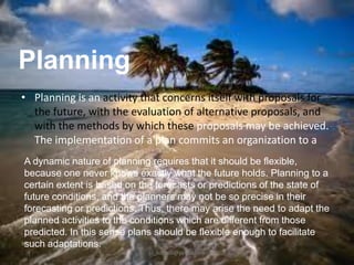 Planning
• Planning is an activity that concerns itself with proposals for
the future, with the evaluation of alternative proposals, and
with the methods by which these proposals may be achieved.
The implementation of a plan commits an organization to a
A dynamic nature of planning requires that it should be flexible,
because one never knows exactly what the future holds. Planning to a
certain extent is based on the forecasts or predictions of the state of
future conditions, and the planners may not be so precise in their
forecasting or predictions. Thus, there may arise the need to adapt the
planned activities to the conditions which are different from those
predicted. In this sense plans should be flexible enough to facilitate
such adaptations.
jo_bitonio@yahoo.com

 