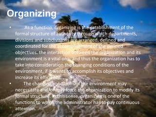 Organizing
•

As a function, organizing is the establishment of the
formal structure of authority through which departments,
divisions and subdivisions are arranged, defined and
coordinated for the accomplishment of the defined
objectives. the interaction between the organization and its
environment is a vital one, and thus the organization has to
take into consideration the changing conditions of the
environment, if it wants to accomplish its objectives and
increase its efficiency.
•
The changing conditions of the environment may
necessitate and/or may force the organization to modify its
formal structure. In this sense, organizing is one of the
functions to which the administrator has to pay continuous
attention.
jo_bitonio@yahoo.com

 