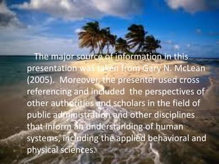 The major source of information in this
presentation was taken from Gary N. McLean
(2005). Moreover, the presenter used cross
referencing and included the perspectives of
other authorities and scholars in the field of
public administration and other disciplines
that inform an understanding of human
systems, including the applied behavioral and
physical sciences.
jo_bitonio@yahoo.com

 
