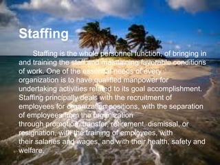 Staffing
Staffing is the whole personnel function, of bringing in
and training the staff and maintaining favorable conditions
of work. One of the essential needs of every
organization is to have qualified manpower for
undertaking activities related to its goal accomplishment.
Staffing principally deals with the recruitment of
employees for organization positions, with the separation
of employees from the organization
through promotion, transfer, retirement, dismissal, or
resignation, with the training of employees, with
their salaries and wages, and with their health, safety and
welfare.
jo_bitonio@yahoo.com

 