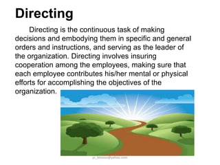 Directing
Directing is the continuous task of making
decisions and embodying them in specific and general
orders and instructions, and serving as the leader of
the organization. Directing involves insuring
cooperation among the employees, making sure that
each employee contributes his/her mental or physical
efforts for accomplishing the objectives of the
organization.

jo_bitonio@yahoo.com

 