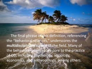The final phrase of this definition, referencing
the “behavioral sciences,” underscores the
multidisciplinary nature of the field. Many of
the behavioral sciences are core to the practice
of OD, including psychology, sociology,
economics, and anthropology, among others.
jo_bitonio@yahoo.com

 