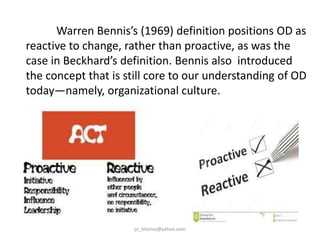 Warren Bennis’s (1969) definition positions OD as
reactive to change, rather than proactive, as was the
case in Beckhard’s definition. Bennis also introduced
the concept that is still core to our understanding of OD
today—namely, organizational culture.

jo_bitonio@yahoo.com

 