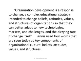 “Organization development is a response
to change, a complex educational strategy
intended to change beliefs, attitudes, values,
and structures of organizations so that they
can better adapt to new technologies,
markets, and challenges, and the dizzying rate
of change itself”. Bennis used four words that
are seen today as key components of
organizational culture: beliefs, attitudes,
values, and structures.
jo_bitonio@yahoo.com

 