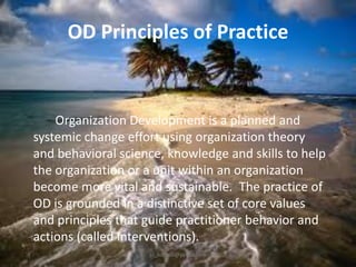 OD Principles of Practice

Organization Development is a planned and
systemic change effort using organization theory
and behavioral science, knowledge and skills to help
the organization or a unit within an organization
become more vital and sustainable. The practice of
OD is grounded in a distinctive set of core values
and principles that guide practitioner behavior and
actions (called interventions).
jo_bitonio@yahoo.com

 
