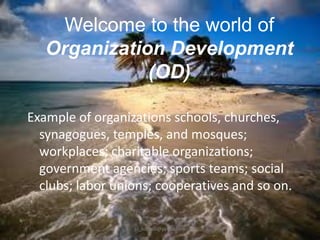 Welcome to the world of
Organization Development
(OD)
Example of organizations schools, churches,
synagogues, temples, and mosques;
workplaces; charitable organizations;
government agencies; sports teams; social
clubs; labor unions; cooperatives and so on.
jo_bitonio@yahoo.com

 