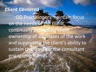 Client Centered
OD Practitioners maintain focus
on the needs of the client,
continually promoting client
ownership of all phases of the work
and supporting the client’s ability to
sustain change after the consultant
engagement ends.
jo_bitonio@yahoo.com

 