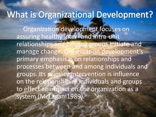 Organization development focuses on
assuring healthy inter- and intra-unit
relationships and helping groups initiate and
manage change. Organization development’s
primary emphasis is on relationships and
processes between and among individuals and
groups. Its primary intervention is influence
on the relationship of individuals and groups
to effect an impact on the organization as a
system (McLagan:1989).
jo_bitonio@yahoo.com

 