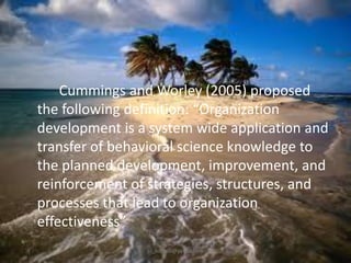 Cummings and Worley (2005) proposed
the following definition: “Organization
development is a system wide application and
transfer of behavioral science knowledge to
the planned development, improvement, and
reinforcement of strategies, structures, and
processes that lead to organization
effectiveness”
jo_bitonio@yahoo.com

 