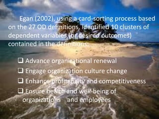 Egan (2002), using a card-sorting process based
on the 27 OD definitions, identified 10 clusters of
dependent variables (or desired outcomes)
contained in the definitions:

 Advance organizational renewal
 Engage organization culture change
 Enhance profitability and competitiveness
 Ensure health and well-being of
organizations and employees
jo_bitonio@yahoo.com

 