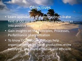 Objectives
• Learn approaches that professionals in the
field of OD use to turn negative experiences
into positive ones
• Gain insights on the Principles, Processes,
Performance of organization
• To know OD theories that can help
organizations to be more productive, more
satisfying, and more effective and efficient.
jo_bitonio@yahoo.com

 