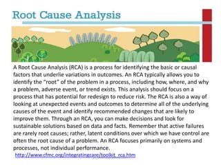 A Root Cause Analysis (RCA) is a process for identifying the basic or causal
factors that underlie variations in outcomes. An RCA typically allows you to
identify the “root” of the problem in a process, including how, where, and why
a problem, adverse event, or trend exists. This analysis should focus on a
process that has potential for redesign to reduce risk. The RCA is also a way of
looking at unexpected events and outcomes to determine all of the underlying
causes of the event and identify recommended changes that are likely to
improve them. Through an RCA, you can make decisions and look for
sustainable solutions based on data and facts. Remember that active failures
are rarely root causes; rather, latent conditions over which we have control are
often the root cause of a problem. An RCA focuses primarily on systems and
processes, not individual performance.
http://www.cfmc.org/integratingcare/toolkit_rca.htm
jo_bitonio@yahoo.com

 