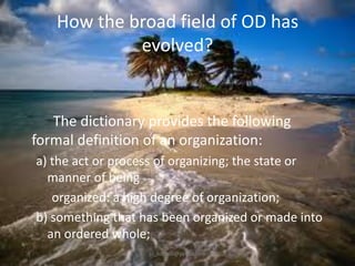 How the broad field of OD has
evolved?

The dictionary provides the following
formal definition of an organization:
a) the act or process of organizing; the state or
manner of being
organized: a high degree of organization;
b) something that has been organized or made into
an ordered whole;
jo_bitonio@yahoo.com

 