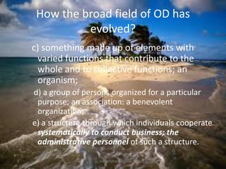 How the broad field of OD has
evolved?
c) something made up of elements with
varied functions that contribute to the
whole and to collective functions; an
organism;
d) a group of persons organized for a particular
purpose; an association: a benevolent
organization;
e) a structure through which individuals cooperate
systematically to conduct business; the
administrative personnel of such a structure.
jo_bitonio@yahoo.com

 
