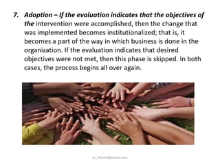 7. Adoption – If the evaluation indicates that the objectives of
the intervention were accomplished, then the change that
was implemented becomes institutionalized; that is, it
becomes a part of the way in which business is done in the
organization. If the evaluation indicates that desired
objectives were not met, then this phase is skipped. In both
cases, the process begins all over again.

jo_bitonio@yahoo.com

 