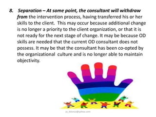8. Separation – At some point, the consultant will withdraw
from the intervention process, having transferred his or her
skills to the client. This may occur because additional change
is no longer a priority to the client organization, or that it is
not ready for the next stage of change. It may be because OD
skills are needed that the current OD consultant does not
possess. It may be that the consultant has been co-opted by
the organizational culture and is no longer able to maintain
objectivity.

jo_bitonio@yahoo.com

 
