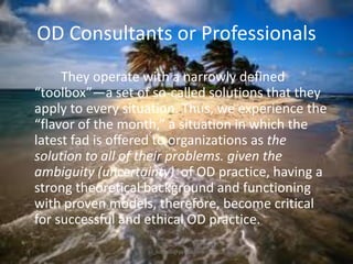 OD Consultants or Professionals
They operate with a narrowly defined
“toolbox”—a set of so-called solutions that they
apply to every situation. Thus, we experience the
“flavor of the month,” a situation in which the
latest fad is offered to organizations as the
solution to all of their problems. given the
ambiguity (uncertainty) of OD practice, having a
strong theoretical background and functioning
with proven models, therefore, become critical
for successful and ethical OD practice.
jo_bitonio@yahoo.com

 