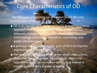 Core Characteristics of OD
The following conclusions can be drawn about the core
characteristics of OD:
■ OD is an interdisciplinary and primarily behavioral science
approach that draws from such fields as organization
behavior, management, business, psychology, sociology,
anthropology, economics, education, counseling, and
public administration.
■ A primary, though not exclusive, goal of OD is to improve
organizational effectiveness.
■ The target of the change effort is the whole organization,
departments, work groups, or individuals within the
organization and, as mentioned earlier, may extend to
include a community, nation, or region.
jo_bitonio@yahoo.com

 