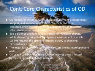 Cont. Core Characteristics of OD
■ OD recognizes the importance of top management’s commitment,
support, and involvement. It also affirms a bottom-up
approach when the culture of the organization supports such
efforts to improve an organization.
■ It is a planned and long-range strategy for managing change,
while also recognizing that the dynamic environment in which
we live requires the ability to respond quickly to changing
circumstances.
■ The major focus of OD is on the total system and its interdependent
parts.
■ OD uses a collaborative approach that involves those affected
by the change in the change process.

jo_bitonio@yahoo.com

 