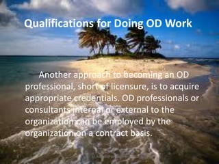 Qualifications for Doing OD Work

Another approach to becoming an OD
professional, short of licensure, is to acquire
appropriate credentials. OD professionals or
consultants internal or external to the
organization can be employed by the
organization on a contract basis.
jo_bitonio@yahoo.com

 