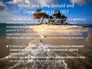 When and Why Should and
Organization Use OD?
The field of OD is extremely broad—one of the problems in
communicating clearly what the field entails. OD is not a
technique or a group of tools, though some OD professionals
practice as if it were. Rather, OD can be applied any time an
organization wants to make planned improvements using the
OD values. OD might be used in any of the following situations:
■ To develop or enhance the organization’s mission statement
(statement of purpose) or vision statement for what it
wants to be
■ To help align functional structures in an organization so they
are working together for a common purpose
jo_bitonio@yahoo.com

 