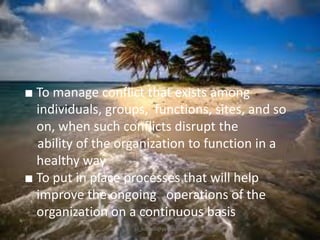 ■ To manage conflict that exists among
individuals, groups, functions, sites, and so
on, when such conflicts disrupt the
ability of the organization to function in a
healthy way
■ To put in place processes that will help
improve the ongoing operations of the
organization on a continuous basis
jo_bitonio@yahoo.com

 
