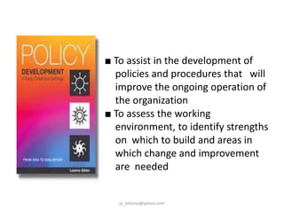 ■ To assist in the development of
policies and procedures that will
improve the ongoing operation of
the organization
■ To assess the working
environment, to identify strengths
on which to build and areas in
which change and improvement
are needed

jo_bitonio@yahoo.com

 