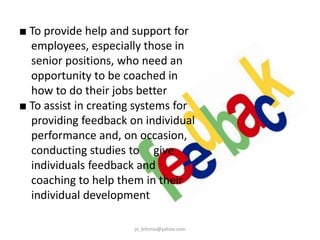 ■ To provide help and support for
employees, especially those in
senior positions, who need an
opportunity to be coached in
how to do their jobs better
■ To assist in creating systems for
providing feedback on individual
performance and, on occasion,
conducting studies to give
individuals feedback and
coaching to help them in their
individual development
jo_bitonio@yahoo.com

 